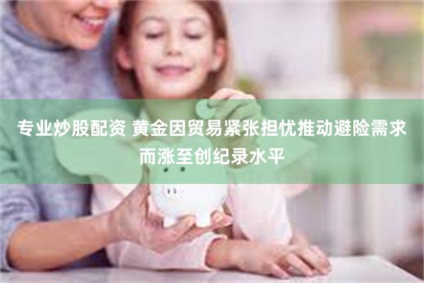 专业炒股配资 黄金因贸易紧张担忧推动避险需求而涨至创纪录水平
