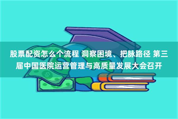 股票配资怎么个流程 洞察困境、把脉路径 第三届中国医院运营管理与高质量发展大会召开