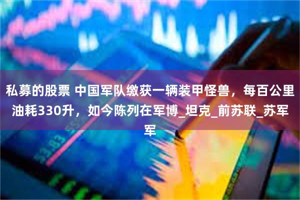 私募的股票 中国军队缴获一辆装甲怪兽，每百公里油耗330升，如今陈列在军博_坦克_前苏联_苏军