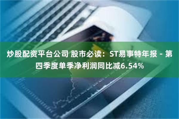炒股配资平台公司 股市必读：ST易事特年报 - 第四季度单季净利润同比减6.54%