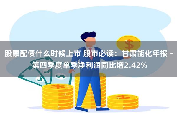 股票配债什么时候上市 股市必读：甘肃能化年报 - 第四季度单季净利润同比增2.42%