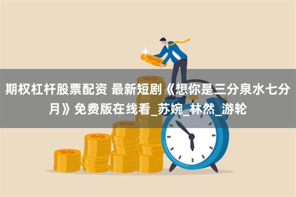 期权杠杆股票配资 最新短剧《想你是三分泉水七分月》免费版在线看_苏婉_林然_游轮
