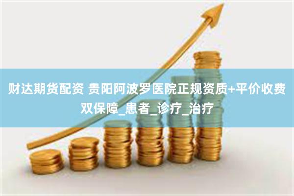 财达期货配资 贵阳阿波罗医院正规资质+平价收费双保障_患者_诊疗_治疗