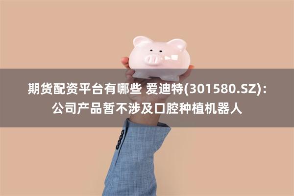 期货配资平台有哪些 爱迪特(301580.SZ)：公司产品暂不涉及口腔种植机器人