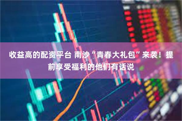 收益高的配资平台 南沙“青春大礼包”来袭！提前享受福利的他们有话说