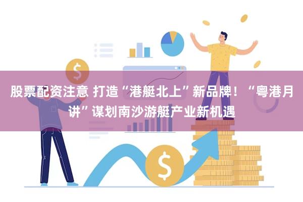 股票配资注意 打造“港艇北上”新品牌！“粤港月讲”谋划南沙游艇产业新机遇