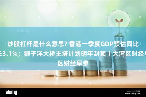 炒股杠杆是什么意思? 香港一季度GDP预估同比增长3.1%；狮子洋大桥主塔计划明年封顶丨大湾区财经早参