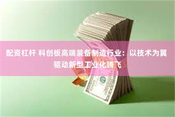 配资杠杆 科创板高端装备制造行业：以技术为翼 驱动新型工业化腾飞