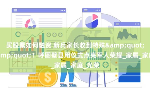 买股票如何融资 新兵家长收到特殊&quot;礼物&quot;！呼图壁县用仪式点亮军人荣耀_家属_家庭_光荣