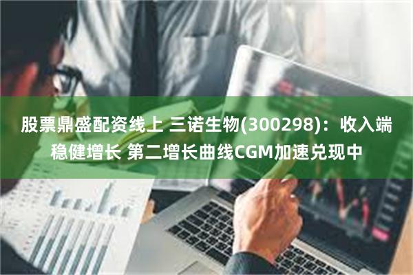 股票鼎盛配资线上 三诺生物(300298)：收入端稳健增长 第二增长曲线CGM加速兑现中