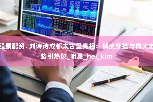 股票配资. 刘诗诗成都太古里亮相：俏皮穿搭与真实走路引热议_明星_hei_kim