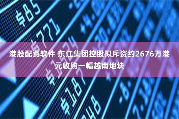 港股配资软件 东江集团控股拟斥资约2676万港元收购一幅越南地块