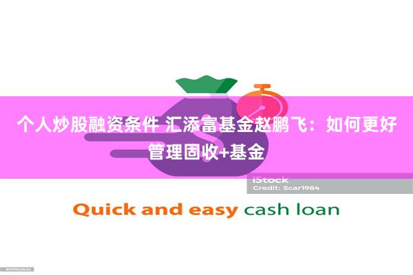 个人炒股融资条件 汇添富基金赵鹏飞：如何更好管理固收+基金